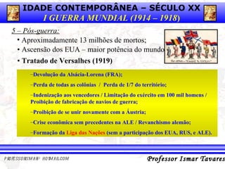 5 – Pós-guerra: Aproximadamente 13 milhões de mortos;  •  Ascensão dos EUA – maior potência do mundo •  Tratado de Versalhes (1919) Devolução da Alsácia-Lorena (FRA);  Perda de todas as colônias  /  Perda de 1/7 do território;  Indenização aos vencedores / Limitação do exército em 100 mil homens / Proibição de fabricação de navios de guerra;  Proibição de se unir novamente com a Áustria; Crise econômica sem precedentes na ALE / Revanchismo alemão;  Formação da  Liga das Nações  (sem a participação dos EUA, RUS, e ALE).  