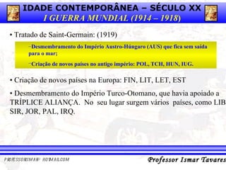•  Tratado de Saint-Germain:   (1919) Desmembramento do Império Austro-Húngaro (AUS) que fica sem saída para o mar;  Criação de novos países no antigo império: POL, TCH, HUN, IUG.   •  Criação de novos países na Europa: FIN, LIT, LET, EST •   Desmembramento do Império Turco-Otomano, que havia apoiado a TRÍPLICE ALIANÇA.  No  seu lugar surgem vários  países, como LIB, SIR, JOR, PAL, IRQ. 