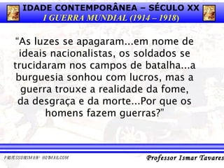 “ As luzes se apagaram...em nome de ideais nacionalistas, os soldados se trucidaram nos campos de batalha...a burguesia sonhou com lucros, mas a guerra trouxe a realidade da fome, da desgraça e da morte...Por que os homens fazem guerras?” 