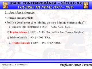 2 – Paz ( Pax ) Armada: •  Política de alianças :(“o inimigo do meu inimigo é meu amigo”):  a) Liga dos Três Imperadores ( 1873 ) – ALE / AUS / RUS. •   Corrida armamentista. b)  Tríplice Aliança  ( 1882 ) – ALE / ITA / AUS. ( Imp. Turco e Bulgária ) c) Tríplice Cordiale ( 1904 ) – ING / FRA. d)  Tríplice Entente   ( 1907 ) – ING / FRA / RUS. 
