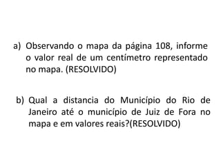 a) Observando o mapa da página 108, informe
   o valor real de um centímetro representado
   no mapa. (RESOLVIDO)


b) Qual a distancia do Município do Rio de
   Janeiro até o município de Juiz de Fora no
   mapa e em valores reais?(RESOLVIDO)
 