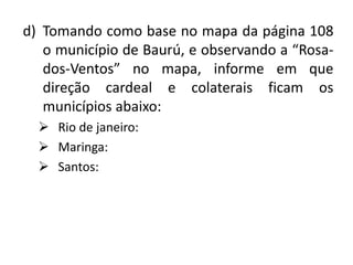 d) Tomando como base no mapa da página 108
   o município de Baurú, e observando a “Rosa-
   dos-Ventos” no mapa, informe em que
   direção cardeal e colaterais ficam os
   municípios abaixo:
   Rio de janeiro:
   Maringa:
   Santos:
 