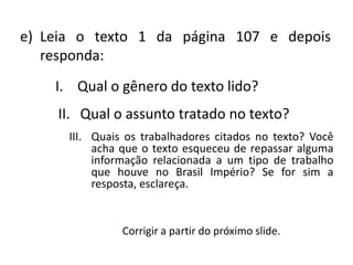 e) Leia o texto 1 da página 107 e depois
   responda:
    I. Qual o gênero do texto lido?
    II. Qual o assunto tratado no texto?
      III. Quais os trabalhadores citados no texto? Você
           acha que o texto esqueceu de repassar alguma
           informação relacionada a um tipo de trabalho
           que houve no Brasil Império? Se for sim a
           resposta, esclareça.


                Corrigir a partir do próximo slide.
 