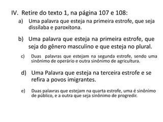 IV. Retire do texto 1, na página 107 e 108:
  a) Uma palavra que esteja na primeira estrofe, que seja
     dissílaba e paroxítona.
  b) Uma palavra que esteja na primeira estrofe, que
     seja do gênero masculino e que esteja no plural.
   c)   Duas palavras que estejam na segunda estrofe, sendo uma
        sinônimo de operário e outra sinônimo de agricultura.

   d) Uma Palavra que esteja na terceira estrofe e se
      refira a povos imigrantes.
   e)   Duas palavras que estejam na quarta estrofe, uma é sinônimo
        de público, e a outra que seja sinônimo de progredir.
 