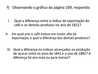 f) Observando o gráfico da página 109, responda:


 I.   Qual a diferença entre o índice de exportação do
      café e os demais produtos no ano de 1821?

II. Em qual ano o café esteve em maior alta de
    exportação, e qual a diferença dos demais produtos?


III. Qual a diferença no índices alcançados na produção
     de açúcar entre os anos de 1841 e o ano de 1881? A
     diferença foi pra mais ou para menos?
 