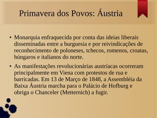 Primavera dos Povos: Áustria
● Monarquia enfraquecida por conta das ideias liberais
disseminadas entre a burguesia e por reivindicações de
reconhecimento de poloneses, tchecos, romenos, croatas,
húngaros e italianos do norte.
● As manifestações revolucionárias austríacas ocorreram
principalmente em Viena com protestos de rua e
barricadas. Em 13 de Março de 1848, a Assembléia da
Baixa Áustria marcha para o Palácio de Hofburg e
obriga o Chanceler (Metternich) a fugir.
 