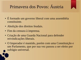 Primavera dos Povos: Áustria
● É formado um governo liberal com uma assembléia
constituinte.
● Abolição dos direitos feudais.
● Fim da censura à imprensa.
● Criação de uma Guarda Nacional para defender
reivindicações liberais.
● O Imperador é mantido, porém com uma Constituição e
um Parlamento, que por sua vez passou a ser eleito por
sufrágio universal.
 