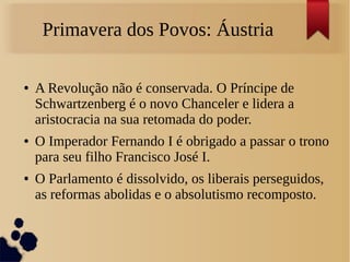 Primavera dos Povos: Áustria
● A Revolução não é conservada. O Príncipe de
Schwartzenberg é o novo Chanceler e lidera a
aristocracia na sua retomada do poder.
● O Imperador Fernando I é obrigado a passar o trono
para seu filho Francisco José I.
● O Parlamento é dissolvido, os liberais perseguidos,
as reformas abolidas e o absolutismo recomposto.
 