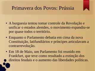 Primavera dos Povos: Prússia
● A burguesia tentou tomar controle da Revolução e
unificar o estados alemães, o movimento expandiu-se
por quase todos o território.
● Enquanto o Parlamento debatia em cima da nova
Constituição, latifundiários e príncipes articulavam a
contrarrevolução.
● Em 18 de Maio, um Parlamento foi reunido em
Frankfurt, que teve como resultado a extinção dos
direitos feudais e o aumento das liberdades políticas.
 