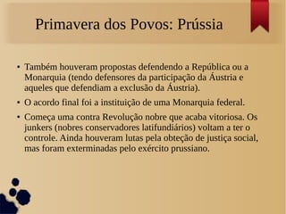 Primavera dos Povos: Prússia
● Também houveram propostas defendendo a República ou a
Monarquia (tendo defensores da participação da Áustria e
aqueles que defendiam a exclusão da Áustria).
● O acordo final foi a instituição de uma Monarquia federal.
● Começa uma contra Revolução nobre que acaba vitoriosa. Os
junkers (nobres conservadores latifundiários) voltam a ter o
controle. Ainda houveram lutas pela obteção de justiça social,
mas foram exterminadas pelo exército prussiano.
 