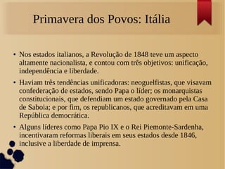 Primavera dos Povos: Itália
● Nos estados italianos, a Revolução de 1848 teve um aspecto
altamente nacionalista, e contou com três objetivos: unificação,
independência e liberdade.
● Haviam três tendências unificadoras: neoguelfistas, que visavam
confederação de estados, sendo Papa o líder; os monarquistas
constitucionais, que defendiam um estado governado pela Casa
de Saboia; e por fim, os republicanos, que acreditavam em uma
República democrática.
● Alguns líderes como Papa Pio IX e o Rei Piemonte-Sardenha,
incentivaram reformas liberais em seus estados desde 1846,
inclusive a liberdade de imprensa.
 