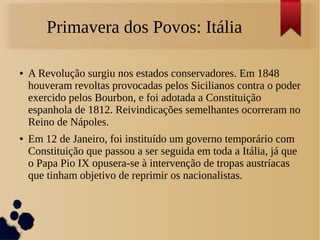 Primavera dos Povos: Itália
● A Revolução surgiu nos estados conservadores. Em 1848
houveram revoltas provocadas pelos Sicilianos contra o poder
exercido pelos Bourbon, e foi adotada a Constituição
espanhola de 1812. Reivindicações semelhantes ocorreram no
Reino de Nápoles.
● Em 12 de Janeiro, foi instituído um governo temporário com
Constituição que passou a ser seguida em toda a Itália, já que
o Papa Pio IX opusera-se à intervenção de tropas austríacas
que tinham objetivo de reprimir os nacionalistas.
 