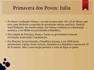 Primavera dos Povos: Itália
● No Reino Lombardo-Vêneto, a revolta ocorreu entre 18 e 23 de Março, que
teve como desfecho a expulsão do governador militar austríaco, General
Josef Radetzky. Ao mesmo tempo, em Veneza combatia-se a dominação
austríaca, e em Milão era proclamada a República.
● Nas cidades de Florença, Roma e Turim, os governantes evitaram
revoluções anunciando Constituições.
● Em Mazzini, foi proclamada a República toscana, e em 1849 terras
pertencentes à Igreja foram inclusas, tornando-se a República romana em 22
de Fevereiro. Mas a intervenção permitiu a volta do Papa ao poder.
 