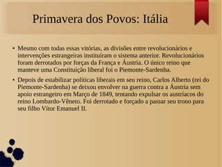 Primavera dos Povos: Itália
● Mesmo com todas essas vitórias, as divisões entre revolucionários e
intervenções estrangeiras instituíram o sistema anterior. Revolucionários
foram derrotados por forças da França e Áustria. O único reino que
manteve uma Constituição liberal foi o Piemonte-Sardenha.
● Depois de estabilizar políticas liberais em seu reino, Carlos Alberto (rei do
Piemonte-Sardenha) se deixou envolver na guerra contra a Áustria sem
apoio estrangeiro em Março de 1849, tentando expulsar os austríacos do
reino Lombardo-Vêneto. Foi derrotado e forçado a passar seu trono para
seu filho Vítor Emanuel II.
 