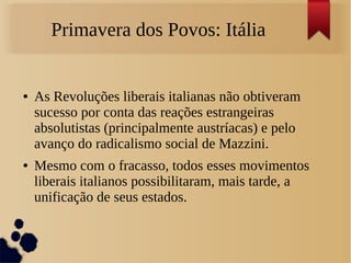 Primavera dos Povos: Itália
● As Revoluções liberais italianas não obtiveram
sucesso por conta das reações estrangeiras
absolutistas (principalmente austríacas) e pelo
avanço do radicalismo social de Mazzini.
● Mesmo com o fracasso, todos esses movimentos
liberais italianos possibilitaram, mais tarde, a
unificação de seus estados.
 