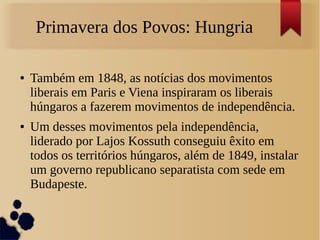 Primavera dos Povos: Hungria
● Também em 1848, as notícias dos movimentos
liberais em Paris e Viena inspiraram os liberais
húngaros a fazerem movimentos de independência.
● Um desses movimentos pela independência,
liderado por Lajos Kossuth conseguiu êxito em
todos os territórios húngaros, além de 1849, instalar
um governo republicano separatista com sede em
Budapeste.
 