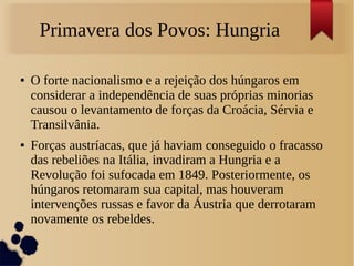Primavera dos Povos: Hungria
● O forte nacionalismo e a rejeição dos húngaros em
considerar a independência de suas próprias minorias
causou o levantamento de forças da Croácia, Sérvia e
Transilvânia.
● Forças austríacas, que já haviam conseguido o fracasso
das rebeliões na Itália, invadiram a Hungria e a
Revolução foi sufocada em 1849. Posteriormente, os
húngaros retomaram sua capital, mas houveram
intervenções russas e favor da Áustria que derrotaram
novamente os rebeldes.
 