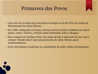 Primavera dos Povos
● Uma série de revoltas que ocorreram na Europa no século XIX em função da
disseminação das ideias liberais.
● Em 1848, começando na França, diversas dessas revoltas eclodiram em outros
países, como a Áustria, a Prússia (atual Alemanha), Itália e Hungria.
● Esse conjunto de revoltas recebe esse nome devido à impressão de que o povo
europeu “desabrochou” para uma primavera de ideias liberais quase
simultaneamente.
● Esses movimentos resultaram na consolidação do poder político da burguesia.
 