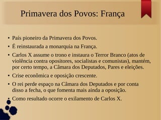 Primavera dos Povos: França
● País pioneiro da Primavera dos Povos.
● É reinstaurada a monarquia na França.
● Carlos X assume o trono e instaura o Terror Branco (atos de
violência contra opositores, socialistas e comunistas), mantém,
por certo tempo, a Câmara dos Deputados, Pares e eleições.
● Crise econômica e oposição crescente.
● O rei perde espaço na Câmara dos Deputados e por conta
disso a fecha, o que fomenta mais ainda a oposição.
● Como resultado ocorre o exilamento de Carlos X.
 