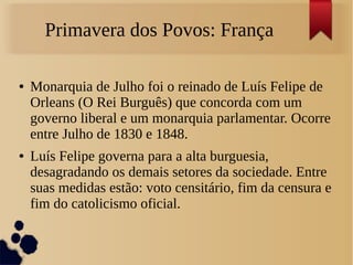 Primavera dos Povos: França
● Monarquia de Julho foi o reinado de Luís Felipe de
Orleans (O Rei Burguês) que concorda com um
governo liberal e um monarquia parlamentar. Ocorre
entre Julho de 1830 e 1848.
● Luís Felipe governa para a alta burguesia,
desagradando os demais setores da sociedade. Entre
suas medidas estão: voto censitário, fim da censura e
fim do catolicismo oficial.
 