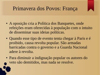 Primavera dos Povos: França
● A oposição cria a Política dos Banquetes, onde
refeições eram oferecidas à população com o intuito
de disseminar suas ideias políticas.
● Quando esse tipo de evento tenta chegar à Paris e é
proibido, causa revolta popular. São armadas
barricadas contra o governo e a Guarda Nacional
adere à revolta.
● Para diminuir a indignação popular os autores do
veto são demitidos, mas nada se resolve.
 