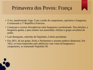 Primavera dos Povos: França
● O rei, amedrontado, foge. Com a união de camponeses, operários e burguesia,
é instaurada a 2ª República Francesa.
● Começam a ocorrer divergências entre burguesia e proletariado. Nas eleições, a
burguesia ganha, e para manter sua autoridade, elimina o grupo socialista do
poder.
● Luís Bonaparte, sobrinho de Napoleão, é eleito presidente.
● Em 1851, dá um golpe, fecha o Parlamento e assume poderes ditatoriais. Em
1852, se torna Imperador pelo plebiscito com votos da burguesia e
camponeses, se nomeando Napoleão III.
 