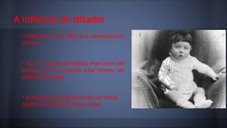 A infância do ditador
• Hitler teve uma infância e adolescência
sofrida.
• Aos 11, queria ser artista mas o pai não
deixou. Aos 16, quando o pai morreu, se
dedicou as artes.
• A Academia de Belas Artes de Viena
rejeitou sua filiação duas vezes.

 