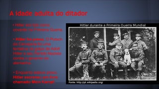 A idade adulta do ditador
• Hitler era tido como
covarde na Primeira Guerra.
• Hitler foi preso. O Putsch
da Cervejaria foi uma
tentativa de golpe de Adolf
Hitler e seu Partido Nazista
contra o governo da
alemanha.
• Enquanto esteve preso,
Hitler escreveu um livro
chamado Mein Kampf.

 
