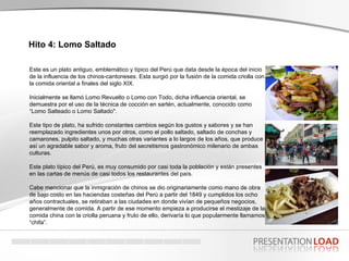 Hito 4: Lomo Saltado   Este es un plato antiguo, emblemático y típico del Perú que data desde la época del inicio de la influencia de los chinos-cantoneses. Esta surgió por la fusión de la comida criolla con la comida oriental a finales del siglo XIX.  Inicialmente se llamó Lomo Revuelto o Lomo con Todo, dicha influencia oriental, se demuestra por el uso de la técnica de cocción en sartén, actualmente, conocido como “Lomo Salteado o Lomo Saltado".  Este tipo de plato, ha sufrido constantes cambios según los gustos y sabores y se han reemplazado ingredientes unos por otros, como el pollo saltado, saltado de conchas y camarones, pulpito saltado, y muchas otras variantes a lo largos de los años, que produce  así un agradable sabor y aroma, fruto del secretismos gastronómico milenario de ambas culturas. Este plato típico del Perú, es muy consumido por casi toda la población y están presentes en las cartas de menús de casi todos los restaurantes del país. Cabe mencionar que la inmigración de chinos se dio originariamente como mano de obra de bajo costo en las haciendas costeñas del Perú a partir del 1849 y cumplidos los ocho años contractuales, se retiraban a las ciudades en donde vivían de pequeños negocios, generalmente de comida. A partir de ese momento empieza a producirse el mestizaje de la comida china con la criolla peruana y fruto de ello, derivaría lo que popularmente llamamos “chifa”. 