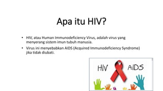 Apa itu HIV?
• HIV, atau Human Immunodeficiency Virus, adalah virus yang
menyerang sistem imun tubuh manusia.
• Virus ini menyebabkan AIDS (Acquired Immunodeficiency Syndrome)
jika tidak diubati.
 