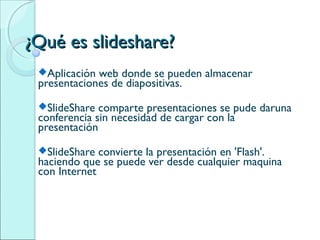¿Qué es slideshare?
 Aplicación web donde se pueden almacenar
 presentaciones de diapositivas.
 SlideShare  comparte presentaciones se pude daruna
 conferencia sin necesidad de cargar con la
 presentación
 SlideShare  convierte la presentación en 'Flash'.
 haciendo que se puede ver desde cualquier maquina
 con Internet
 