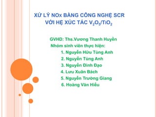 XỬ LÝ NOX BẰNG CÔNG NGHỆ SCR
VỚI HỆ XÚC TÁC V2O5/TIO2
GVHD: Ths.Vương Thanh Huyền
Nhóm sinh viên thực hiện:
1. Nguyễn Hữu Tùng Anh
2. Nguyễn Tùng Anh
3. Nguyễn Đình Đạo
4. Lưu Xuân Bách
5. Nguyễn Trường Giang
6. Hoàng Văn Hiếu

 