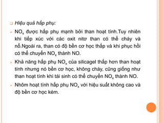 

Hiệu quả hấp phụ:



NOx được hấp phụ mạnh bởi than hoạt tính.Tuy nhiên
khi tiếp xúc với các oxit nitơ than có thể cháy và
nổ.Ngoài ra, than có độ bền cơ học thấp và khi phục hồi
có thể chuyển NOx thành NO.



Khả năng hấp phụ NOx của silicagel thấp hơn than hoạt
tính nhưng nó bền cơ học, không cháy, cũng giống như
than hoạt tính khi tái sinh có thể chuyển NOx thành NO.



Nhôm hoạt tính hấp phụ NOx với hiệu suất không cao và
độ bền cơ học kém.

 