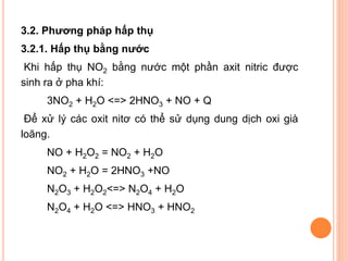 3.2. Phương pháp hấp thụ
3.2.1. Hấp thụ bằng nước
Khi hấp thụ NO2 bằng nước một phần axit nitric được
sinh ra ở pha khí:
3NO2 + H2O <=> 2HNO3 + NO + Q
Để xử lý các oxit nitơ có thể sử dụng dung dịch oxi già
loãng.
NO + H2O2 = NO2 + H2O
NO2 + H2O = 2HNO3 +NO

N2O3 + H2O2<=> N2O4 + H2O
N2O4 + H2O <=> HNO3 + HNO2

 