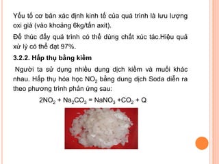 Yếu tố cơ bản xác định kinh tế của quá trình là lưu lượng
oxi già (vào khoảng 6kg/tấn axit).
Để thúc đẩy quá trình có thể dùng chất xúc tác.Hiệu quả
xử lý có thể đạt 97%.
3.2.2. Hấp thụ bằng kiềm
Người ta sử dụng nhiều dung dịch kiềm và muối khác
nhau. Hấp thụ hóa học NO2 bằng dung dịch Soda diễn ra
theo phương trình phản ứng sau:

2NO2 + Na2CO3 = NaNO3 +CO2 + Q

 