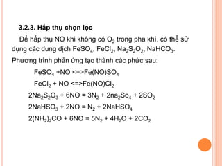 3.2.3. Hấp thụ chọn lọc
Để hấp thụ NO khi không có O2 trong pha khí, có thể sử
dụng các dung dịch FeSO4, FeCl2, Na2S2O2, NaHCO3.
Phương trình phản ứng tạo thành các phức sau:
FeSO4 +NO <=>Fe(NO)SO4
FeCl2 + NO <=>Fe(NO)Cl2
2Na2S2O3 + 6NO = 3N2 + 2na2So4 + 2SO2
2NaHSO3 + 2NO = N2 + 2NaHSO4
2(NH2)2CO + 6NO = 5N2 + 4H2O + 2CO2

 