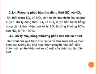 3.2.4. Phương pháp hấp thụ đồng thời SO2 và NOx
Khí thải chứa SO2 và NOx sinh ra khi đốt nhiên liệu có lưu
huỳnh. Xử lý đồng thời SO2 và NOx được tiến hành bằng
dung dịch kiềm. Hiệu quả xử lý SO2 thường khoảng 90%,
còn NOx là 70 – 90%.
3.3. Xử lý NOX bằng phương pháp xúc tác và nhiệt
Bản chất của quá trình xúc tác là để làm sạch khí và thực
hiện các tương tác hóa học nhằm chuyển hóa chất độc
thành sản phẩm khác với sự có mặt của chất xúc tác đặc
biệt.

 