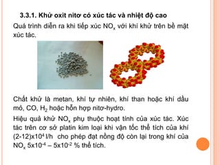 3.3.1. Khử oxit nitơ có xúc tác và nhiệt độ cao

Quá trình diễn ra khi tiếp xúc NOx với khí khử trên bề mặt
xúc tác.

Chất khử là metan, khí tự nhiên, khí than hoặc khí dầu
mỏ, CO, H2 hoặc hỗn hợp nitơ-hydro.
Hiệu quả khử NOx phụ thuộc hoạt tính của xúc tác. Xúc
tác trên cơ sở platin kim loại khi vận tốc thể tích của khí
(2-12)x104 l/h cho phép đạt nồng độ còn lại trong khí của
NOx 5x10-4 – 5x10-2 % thể tích.

 