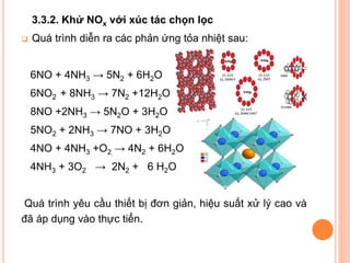 3.3.2. Khử NOx với xúc tác chọn lọc


Quá trình diễn ra các phản ứng tỏa nhiệt sau:

6NO + 4NH3 → 5N2 + 6H2O
6NO2 + 8NH3 → 7N2 +12H2O
8NO +2NH3 → 5N2O + 3H2O

5NO2 + 2NH3 → 7NO + 3H2O
4NO + 4NH3 +O2 → 4N2 + 6H2O
4NH3 + 3O2 → 2N2 + 6 H2O
Quá trình yêu cầu thiết bị đơn giản, hiệu suất xử lý cao và
đã áp dụng vào thực tiển.

 