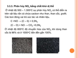 3.3.3. Phân hủy NOx bằng chất khử dị thể
Ở nhiệt độ 500 – 1.300oC sự phân hủy NOx có thể diễn ra
trên vật liệu rắn có chứa cacbon như than, than cốc, grafit.
Các bon đóng vai trò xúc tác và nhiên liệu.
C +NO → (C – 0) + 0,5N2
(C – O) + NO → CO2 +0,5N2
Ở nhiệt độ 800oC độ chuyển hóa của NOX khi dùng than
cốc là 96% và ở 1000oC tiến đến gần 100%.

 