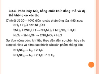 3.3.4. Phân hủy NOx bằng chất khử đồng thể và dị
thể không có xúc tác
Ở nhiệt độ 30 – 40oC diễn ra các phản ứng tỏa nhiệt sau:
NH3 + H2O <=> NH4OH
2NO2 + 2NH4OH → NH4NO2 + NH4NO3 + H2O
N2O3 + 2NH4OH → 2NH4NO2 + H2O
Sự đun nóng dòng khí tiếp theo dẫn đến sự phân hủy các
acrosol nitric và nitrat tạo thành các sản phẩm không độc.
NH4NO2 → N2 + 2H2O
NH4NO3 → N2 + 2H2O +1/2 O2

 