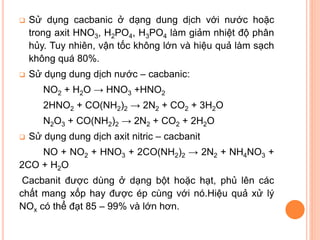 

Sử dụng cacbanic ở dạng dung dịch với nước hoặc
trong axit HNO3, H2PO4, H3PO4 làm giảm nhiệt độ phân
hủy. Tuy nhiên, vận tốc không lớn và hiệu quả làm sạch
không quá 80%.



Sử dụng dung dịch nước – cacbanic:
NO2 + H2O → HNO3 +HNO2

2HNO2 + CO(NH2)2 → 2N2 + CO2 + 3H2O
N2O3 + CO(NH2)2 → 2N2 + CO2 + 2H2O


Sử dụng dung dịch axit nitric – cacbanit

NO + NO2 + HNO3 + 2CO(NH2)2 → 2N2 + NH4NO3 +
2CO + H2O
Cacbanit được dùng ở dạng bột hoặc hạt, phủ lên các
chất mang xốp hay được ép cùng với nó.Hiệu quả xử lý
NOx có thể đạt 85 – 99% và lớn hơn.

 