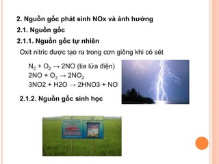 2. Nguồn gốc phát sinh NOx và ảnh hưởng
2.1. Nguồn gốc
2.1.1. Nguồn gốc tự nhiên
Oxit nitric được tạo ra trong cơn giông khi có sét
N2 + O2 → 2NO (tia lửa điện)
2NO + O2 → 2NO2
3NO2 + H2O → 2HNO3 + NO
2.1.2. Nguồn gốc sinh học

 