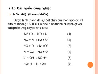 2.1.3. Các nguồn công nghiệp


NOx nhiệt (thermal-NOx)

Được hình thành do sự đốt cháy của hỗn hợp oxi và
nitơ ở khoảng 1600oC.Cơ chế hình thành NOx nhiệt với
các phản ứng xảy ra như sau:
N2 +O.→ NO + N

(1)

NO + N.→ N2 + O.

(2)

NO + O. → N. +O2

(3)

N. + O2→ NO + O.

(4)

N. + OH→ NO+H.

(5)

NO+H.→ N. +OH

(6)

 