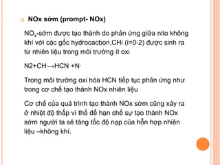 

NOx sớm (prompt- NOx)
NOx-sớm được tạo thành do phản ứng giữa nito không
khí với các gốc hydrocacbon,CHi (i=0-2) được sinh ra
từ nhiên liệu trong môi trường ít oxi
N2+CH.→HCN +N.
Trong môi trường oxi hóa HCN tiếp tục phản ứng như
trong cơ chế tạo thành NOx nhiên liệu
Cơ chế của quá trình tạo thành NOx sớm cũng xảy ra
ở nhiệt độ thấp vì thế để hạn chế sự tạo thành NOx
sớm người ta sẽ tăng tốc độ nạp của hỗn hợp nhiên
liệu –không khí.

 