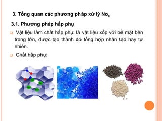 3. Tổng quan các phương pháp xử lý Nox
3.1. Phương pháp hấp phụ




Vật liệu làm chất hấp phụ: là vật liệu xốp với bề mặt bên
trong lớn, được tạo thành do tổng hợp nhân tạo hay tự
nhiên.
Chất hấp phụ:

 