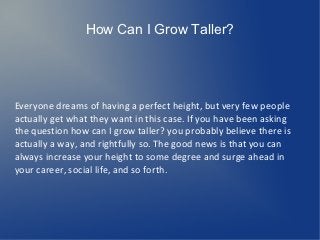 How Can I Grow Taller?




Everyone dreams of having a perfect height, but very few people
actually get what they want in this case. If you have been asking
the question how can I grow taller? you probably believe there is
actually a way, and rightfully so. The good news is that you can
always increase your height to some degree and surge ahead in
your career, social life, and so forth.
 