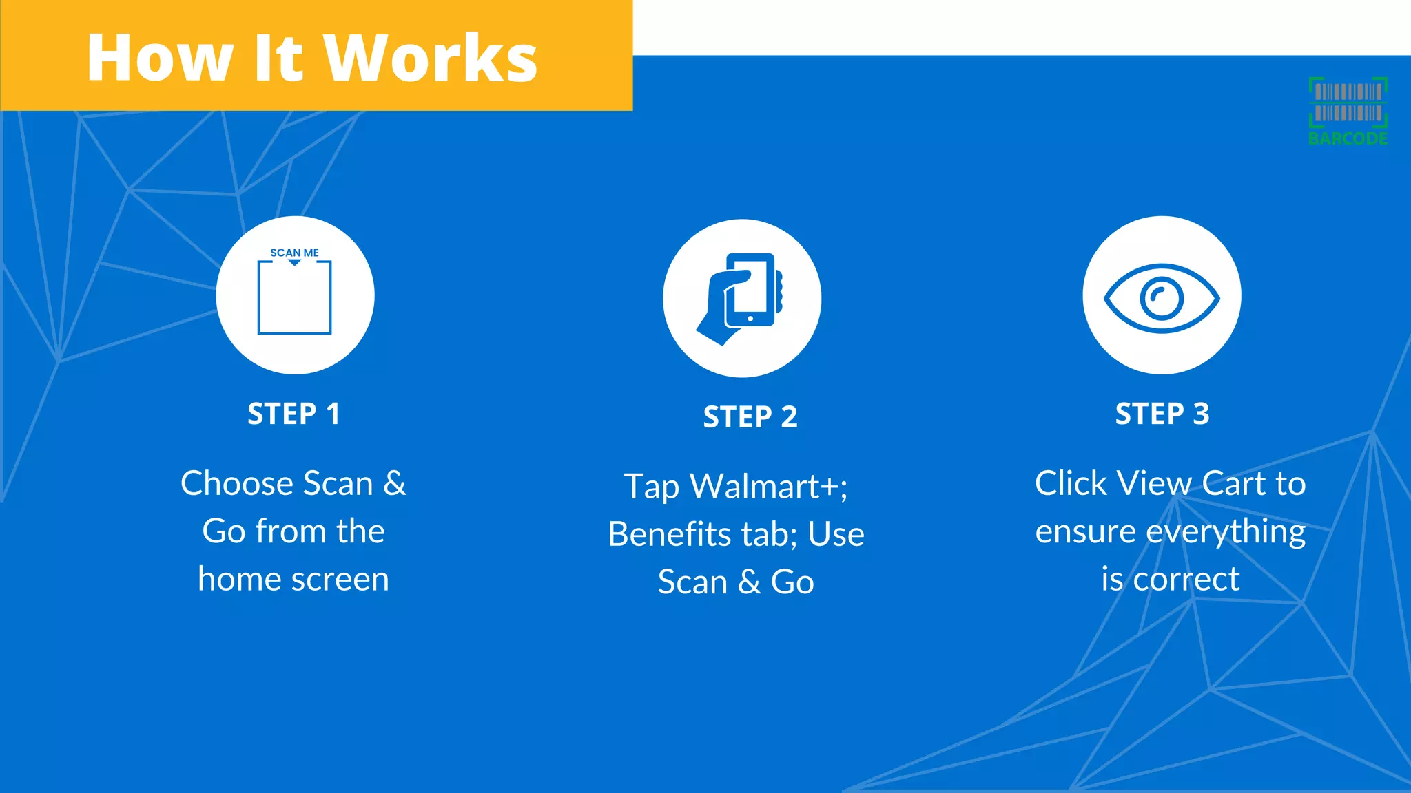 Choose Scan &
Go from the
home screen
Tap Walmart+;
Benefits tab; Use
Scan & Go
Click View Cart to
ensure everything
is correct
STEP 1 STEP 2 STEP 3
How It Works
 