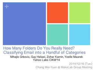 +
How Many Folders Do You Really Need?
Classifying Email into a Handful of Categories
2014/1/23 (Fri.)
Chang Wei-Yuan @ MakeLab Group Meeting
Mihajlo Grbovic, Guy Halawi, Zohar Karnin, Yoelle Maarek
Yahoo Labs CIKM‘14
 