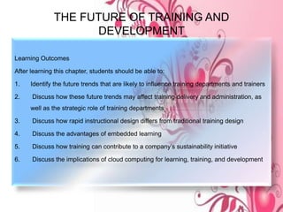 THE FUTURE OF TRAINING AND
DEVELOPMENT
Learning Outcomes
After learning this chapter, students should be able to:
1. Identify the future trends that are likely to influence training departments and trainers
2. Discuss how these future trends may affect training delivery and administration, as
well as the strategic role of training departments
3. Discuss how rapid instructional design differs from traditional training design
4. Discuss the advantages of embedded learning
5. Discuss how training can contribute to a company’s sustainability initiative
6. Discuss the implications of cloud computing for learning, training, and development
 